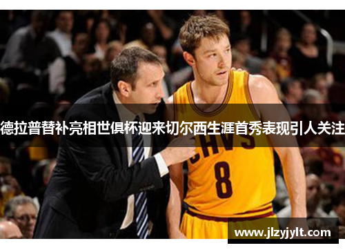 德拉普替补亮相世俱杯迎来切尔西生涯首秀表现引人关注