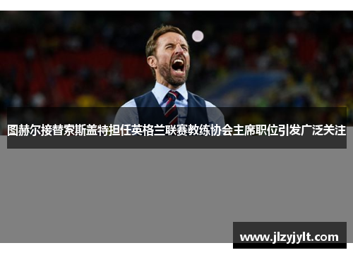 图赫尔接替索斯盖特担任英格兰联赛教练协会主席职位引发广泛关注