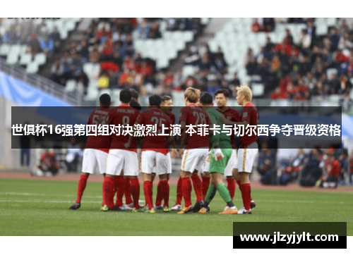 世俱杯16强第四组对决激烈上演 本菲卡与切尔西争夺晋级资格