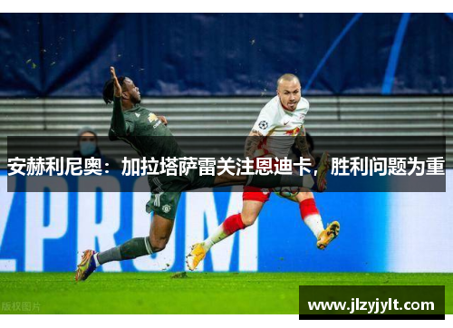 安赫利尼奥：加拉塔萨雷关注恩迪卡，胜利问题为重